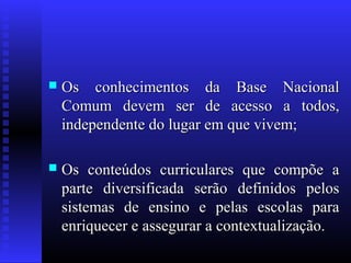 Os conhecimentos da Base NacionalOs conhecimentos da Base Nacional
Comum devem ser de acesso a todos,Comum devem ser de acesso a todos,
independente do lugar em que vivem;independente do lugar em que vivem;
 Os conteúdos curriculares que compõe aOs conteúdos curriculares que compõe a
parte diversificada serão definidos pelosparte diversificada serão definidos pelos
sistemas de ensino e pelas escolas parasistemas de ensino e pelas escolas para
enriquecer e assegurar a contextualização.enriquecer e assegurar a contextualização.
 