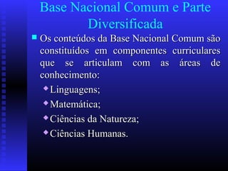 Base Nacional Comum e Parte
Diversificada
 Os conteúdos da Base Nacional Comum sãoOs conteúdos da Base Nacional Comum são
constituídos em componentes curricularesconstituídos em componentes curriculares
que se articulam com as áreas deque se articulam com as áreas de
conhecimento:conhecimento:
 Linguagens;Linguagens;
 Matemática;Matemática;
 Ciências da Natureza;Ciências da Natureza;
 Ciências Humanas.Ciências Humanas.
 