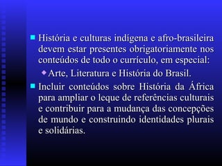  História e culturas indígena e afro-brasileiraHistória e culturas indígena e afro-brasileira
devem estar presentes obrigatoriamente nosdevem estar presentes obrigatoriamente nos
conteúdos de todo o currículo, em especial:conteúdos de todo o currículo, em especial:
 Arte, Literatura e História do Brasil.Arte, Literatura e História do Brasil.
 Incluir conteúdos sobre História da ÁfricaIncluir conteúdos sobre História da África
para ampliar o leque de referências culturaispara ampliar o leque de referências culturais
e contribuir para a mudança das concepçõese contribuir para a mudança das concepções
de mundo e construindo identidades pluraisde mundo e construindo identidades plurais
e solidárias.e solidárias.
 