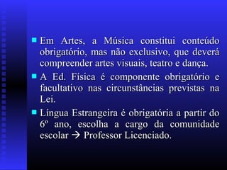  Em Artes, a Música constitui conteúdoEm Artes, a Música constitui conteúdo
obrigatório, mas não exclusivo, que deveráobrigatório, mas não exclusivo, que deverá
compreender artes visuais, teatro e dança.compreender artes visuais, teatro e dança.
 A Ed. Física é componente obrigatório eA Ed. Física é componente obrigatório e
facultativo nas circunstâncias previstas nafacultativo nas circunstâncias previstas na
Lei.Lei.
 Língua Estrangeira é obrigatória a partir doLíngua Estrangeira é obrigatória a partir do
6º ano, escolha a cargo da comunidade6º ano, escolha a cargo da comunidade
escolarescolar  Professor Licenciado.Professor Licenciado.
 