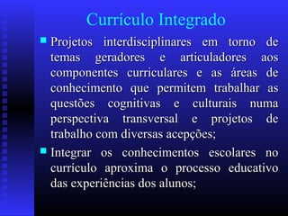 Currículo Integrado
 Projetos interdisciplinares em torno deProjetos interdisciplinares em torno de
temas geradores e articuladores aostemas geradores e articuladores aos
componentes curriculares e as áreas decomponentes curriculares e as áreas de
conhecimento que permitem trabalhar asconhecimento que permitem trabalhar as
questões cognitivas e culturais numaquestões cognitivas e culturais numa
perspectiva transversal e projetos deperspectiva transversal e projetos de
trabalho com diversas acepções;trabalho com diversas acepções;
 Integrar os conhecimentos escolares noIntegrar os conhecimentos escolares no
currículo aproxima o processo educativocurrículo aproxima o processo educativo
das experiências dos alunos;das experiências dos alunos;
 