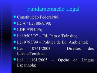 Fundamentação Legal
 Constituição Federal/88;Constituição Federal/88;
 ECA / Lei 8069/90;ECA / Lei 8069/90;
 LDB 9394/96;LDB 9394/96;
 Lei 9503/97 – Ed. Para o Trânsito;Lei 9503/97 – Ed. Para o Trânsito;
 Lei 9795/99 – Política de Ed. Ambiental;Lei 9795/99 – Política de Ed. Ambiental;
 Lei 10741/2003 – Direitos dosLei 10741/2003 – Direitos dos
Idosos/Temática;Idosos/Temática;
 Lei 11161/2005 – Opção da LínguaLei 11161/2005 – Opção da Língua
Espanhola;Espanhola;
 