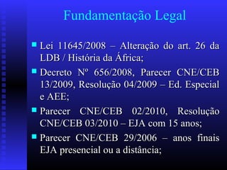 Fundamentação Legal
 Lei 11645/2008 – Alteração do art. 26 daLei 11645/2008 – Alteração do art. 26 da
LDB / História da África;LDB / História da África;
 Decreto Nº 656/2008, Parecer CNE/CEBDecreto Nº 656/2008, Parecer CNE/CEB
13/2009, Resolução 04/2009 – Ed. Especial13/2009, Resolução 04/2009 – Ed. Especial
e AEE;e AEE;
 Parecer CNE/CEB 02/2010, ResoluçãoParecer CNE/CEB 02/2010, Resolução
CNE/CEB 03/2010 – EJA com 15 anos;CNE/CEB 03/2010 – EJA com 15 anos;
 Parecer CNE/CEB 29/2006 – anos finaisParecer CNE/CEB 29/2006 – anos finais
EJA presencial ou a distância;EJA presencial ou a distância;
 