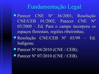 Fundamentação Legal
 Parecer CNE Nº 36/2001, ResoluçãoParecer CNE Nº 36/2001, Resolução
CNE/CEB 01/2002, Parecer CNE NºCNE/CEB 01/2002, Parecer CNE Nº
03/2008 – Ed. Para o campo incorpora os03/2008 – Ed. Para o campo incorpora os
espaços florestais, regiões ribeirinhas;espaços florestais, regiões ribeirinhas;
 Resolução CNE/CEB Nº 03/99 – Ed.Resolução CNE/CEB Nº 03/99 – Ed.
Indígena;Indígena;
 Parecer Nº 04/2010 (CNE / CEB);Parecer Nº 04/2010 (CNE / CEB);
 Parecer Nº 07/2010 (CNE / CEB).Parecer Nº 07/2010 (CNE / CEB).
 