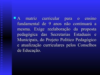  A matriz curricular para o ensinoA matriz curricular para o ensino
fundamental de 9 anos não continuará afundamental de 9 anos não continuará a
mesma. Exige reelaboração da propostamesma. Exige reelaboração da proposta
pedagógica das Secretarias Estaduais epedagógica das Secretarias Estaduais e
Municipais, do Projeto Político PedagógicoMunicipais, do Projeto Político Pedagógico
e atualização curriculares pelos Conselhose atualização curriculares pelos Conselhos
de Educação.de Educação.
 