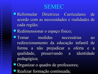 SEMEC
 Reformular Diretrizes Curriculares deReformular Diretrizes Curriculares de
acordo com as necessidades e realidades deacordo com as necessidades e realidades de
cada região;cada região;
 Redimensionar o espaço físico;Redimensionar o espaço físico;
 Tomar medidas necessárias aoTomar medidas necessárias ao
redirecionamento da educação infantil deredirecionamento da educação infantil de
forma a não prejudicar a oferta e aforma a não prejudicar a oferta e a
qualidade, preservando a identidadequalidade, preservando a identidade
pedagógica;pedagógica;
 Organizar o quadro de professores;Organizar o quadro de professores;
 Realizar formação continuada;Realizar formação continuada;
 