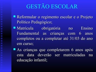GESTÃO ESCOLAR
 Reformular o regimento escolar e o ProjetoReformular o regimento escolar e o Projeto
Político Pedagógico;Político Pedagógico;
 Matrícula obrigatória no EnsinoMatrícula obrigatória no Ensino
Fundamental as crianças com 6 anosFundamental as crianças com 6 anos
completos ou a completar até 31/03 do anocompletos ou a completar até 31/03 do ano
em curso;em curso;
 As crianças que completarem 6 anos apósAs crianças que completarem 6 anos após
esta data deverão ser matriculadas naesta data deverão ser matriculadas na
educação infantil;educação infantil;
 