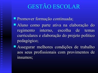 GESTÃO ESCOLAR
 Promover formação continuada;Promover formação continuada;
 Aluno como parte ativa na elaboração doAluno como parte ativa na elaboração do
regimento interno, escolha de temasregimento interno, escolha de temas
curriculares e elaboração do projeto políticocurriculares e elaboração do projeto político
pedagógico;pedagógico;
 Assegurar melhores condições de trabalhoAssegurar melhores condições de trabalho
aos seus profissionais com provimentos deaos seus profissionais com provimentos de
insumos;insumos;
 