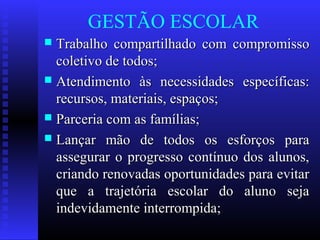 GESTÃO ESCOLAR
 Trabalho compartilhado com compromissoTrabalho compartilhado com compromisso
coletivo de todos;coletivo de todos;
 Atendimento às necessidades específicas:Atendimento às necessidades específicas:
recursos, materiais, espaços;recursos, materiais, espaços;
 Parceria com as famílias;Parceria com as famílias;
 Lançar mão de todos os esforços paraLançar mão de todos os esforços para
assegurar o progresso contínuo dos alunos,assegurar o progresso contínuo dos alunos,
criando renovadas oportunidades para evitarcriando renovadas oportunidades para evitar
que a trajetória escolar do aluno sejaque a trajetória escolar do aluno seja
indevidamente interrompida;indevidamente interrompida;
 