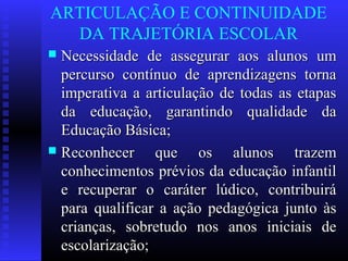 ARTICULAÇÃO E CONTINUIDADE
DA TRAJETÓRIA ESCOLAR
 Necessidade de assegurar aos alunos umNecessidade de assegurar aos alunos um
percurso contínuo de aprendizagens tornapercurso contínuo de aprendizagens torna
imperativa a articulação de todas as etapasimperativa a articulação de todas as etapas
da educação, garantindo qualidade dada educação, garantindo qualidade da
Educação Básica;Educação Básica;
 Reconhecer que os alunos trazemReconhecer que os alunos trazem
conhecimentos prévios da educação infantilconhecimentos prévios da educação infantil
e recuperar o caráter lúdico, contribuiráe recuperar o caráter lúdico, contribuirá
para qualificar a ação pedagógica junto àspara qualificar a ação pedagógica junto às
crianças, sobretudo nos anos iniciais decrianças, sobretudo nos anos iniciais de
escolarização;escolarização;
 