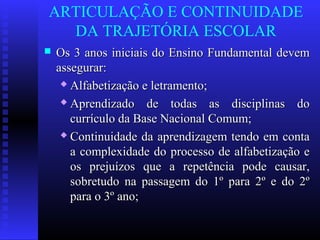 ARTICULAÇÃO E CONTINUIDADE
DA TRAJETÓRIA ESCOLAR
 Os 3 anos iniciais do Ensino Fundamental devemOs 3 anos iniciais do Ensino Fundamental devem
assegurar:assegurar:
 Alfabetização e letramento;Alfabetização e letramento;
 Aprendizado de todas as disciplinas doAprendizado de todas as disciplinas do
currículo da Base Nacional Comum;currículo da Base Nacional Comum;
 Continuidade da aprendizagem tendo em contaContinuidade da aprendizagem tendo em conta
a complexidade do processo de alfabetização ea complexidade do processo de alfabetização e
os prejuízos que a repetência pode causar,os prejuízos que a repetência pode causar,
sobretudo na passagem do 1º para 2º e do 2ºsobretudo na passagem do 1º para 2º e do 2º
para o 3º ano;para o 3º ano;
 