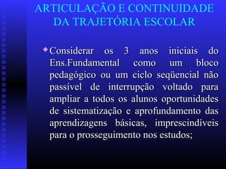 ARTICULAÇÃO E CONTINUIDADE
DA TRAJETÓRIA ESCOLAR
 Considerar os 3 anos iniciais doConsiderar os 3 anos iniciais do
Ens.Fundamental como um blocoEns.Fundamental como um bloco
pedagógico ou um ciclo seqüencial nãopedagógico ou um ciclo seqüencial não
passível de interrupção voltado parapassível de interrupção voltado para
ampliar a todos os alunos oportunidadesampliar a todos os alunos oportunidades
de sistematização e aprofundamento dasde sistematização e aprofundamento das
aprendizagens básicas, imprescindíveisaprendizagens básicas, imprescindíveis
para o prosseguimento nos estudos;para o prosseguimento nos estudos;
 