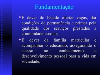 Fundamentação
 É dever do Estado ofertar vagas, darÉ dever do Estado ofertar vagas, dar
condições de permanência e primar pelacondições de permanência e primar pela
qualidade dos serviços prestados aqualidade dos serviços prestados a
comunidade escolar;comunidade escolar;
 É dever da família matricular eÉ dever da família matricular e
acompanhar o educando, assegurando oacompanhar o educando, assegurando o
acesso ao conhecimento eacesso ao conhecimento e
desenvolvimento pessoal para a vida emdesenvolvimento pessoal para a vida em
sociedade;sociedade;
 