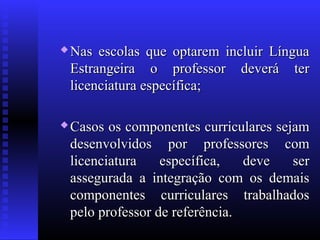  Nas escolas que optarem incluir LínguaNas escolas que optarem incluir Língua
Estrangeira o professor deverá terEstrangeira o professor deverá ter
licenciatura específica;licenciatura específica;
 Casos os componentes curriculares sejamCasos os componentes curriculares sejam
desenvolvidos por professores comdesenvolvidos por professores com
licenciatura específica, deve serlicenciatura específica, deve ser
assegurada a integração com os demaisassegurada a integração com os demais
componentes curriculares trabalhadoscomponentes curriculares trabalhados
pelo professor de referência.pelo professor de referência.
 