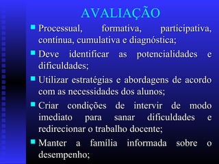 AVALIAÇÃO
 Processual, formativa, participativa,Processual, formativa, participativa,
contínua, cumulativa e diagnóstica;contínua, cumulativa e diagnóstica;
 Deve identificar as potencialidades eDeve identificar as potencialidades e
dificuldades;dificuldades;
 Utilizar estratégias e abordagens de acordoUtilizar estratégias e abordagens de acordo
com as necessidades dos alunos;com as necessidades dos alunos;
 Criar condições de intervir de modoCriar condições de intervir de modo
imediato para sanar dificuldades eimediato para sanar dificuldades e
redirecionar o trabalho docente;redirecionar o trabalho docente;
 Manter a família informada sobre oManter a família informada sobre o
desempenho;desempenho;
 