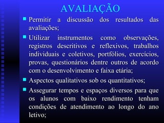AVALIAÇÃO
 Permitir a discussão dos resultados dasPermitir a discussão dos resultados das
avaliações;avaliações;
 Utilizar instrumentos como observações,Utilizar instrumentos como observações,
registros descritivos e reflexivos, trabalhosregistros descritivos e reflexivos, trabalhos
individuais e coletivos, portfólios, exercícios,individuais e coletivos, portfólios, exercícios,
provas, questionários dentre outros de acordoprovas, questionários dentre outros de acordo
com o desenvolvimento e faixa etária;com o desenvolvimento e faixa etária;
 Aspectos qualitativos sob os quantitativos;Aspectos qualitativos sob os quantitativos;
 Assegurar tempos e espaços diversos para queAssegurar tempos e espaços diversos para que
os alunos com baixo rendimento tenhamos alunos com baixo rendimento tenham
condições de atendimento ao longo do anocondições de atendimento ao longo do ano
letivo;letivo;
 