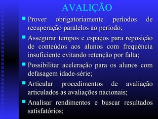 AVALIÇÃO
 Prover obrigatoriamente períodos deProver obrigatoriamente períodos de
recuperação paralelos ao período;recuperação paralelos ao período;
 Assegurar tempos e espaços para reposiçãoAssegurar tempos e espaços para reposição
de conteúdos aos alunos com frequênciade conteúdos aos alunos com frequência
insuficiente evitando retenção por falta;insuficiente evitando retenção por falta;
 Possibilitar aceleração para os alunos comPossibilitar aceleração para os alunos com
defasagem idade-série;defasagem idade-série;
 Articular procedimentos de avaliaçãoArticular procedimentos de avaliação
articulados as avaliações nacionais;articulados as avaliações nacionais;
 Analisar rendimentos e buscar resultadosAnalisar rendimentos e buscar resultados
satisfatórios;satisfatórios;
 