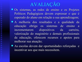 AVALIAÇÃO
 Os sistemas, as redes de ensino e os ProjetosOs sistemas, as redes de ensino e os Projetos
Políticos Pedagógicos devem expressar o que éPolíticos Pedagógicos devem expressar o que é
esperado do aluno em relação a sua aprendizagem;esperado do aluno em relação a sua aprendizagem;
 A melhoria dos resultados e a qualidade daA melhoria dos resultados e a qualidade da
educação obriga os sistemas de ensino aeducação obriga os sistemas de ensino a
incrementarem dispositivos da carreira,incrementarem dispositivos da carreira,
valorização do magistério e demais profissionaisvalorização do magistério e demais profissionais
da educação, oferecem recursos e apoios parada educação, oferecem recursos e apoios para
melhorar sua atuação;melhorar sua atuação;
 As escolas devem dar oportunidades reforçadas eAs escolas devem dar oportunidades reforçadas e
incentivar aos que mais necessitem.incentivar aos que mais necessitem.
 