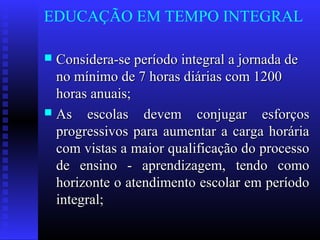 EDUCAÇÃO EM TEMPO INTEGRAL
 Considera-se período integral a jornada deConsidera-se período integral a jornada de
no mínimo de 7 horas diárias com 1200no mínimo de 7 horas diárias com 1200
horas anuais;horas anuais;
 As escolas devem conjugar esforçosAs escolas devem conjugar esforços
progressivos para aumentar a carga horáriaprogressivos para aumentar a carga horária
com vistas a maior qualificação do processocom vistas a maior qualificação do processo
de ensino - aprendizagem, tendo comode ensino - aprendizagem, tendo como
horizonte o atendimento escolar em períodohorizonte o atendimento escolar em período
integral;integral;
 