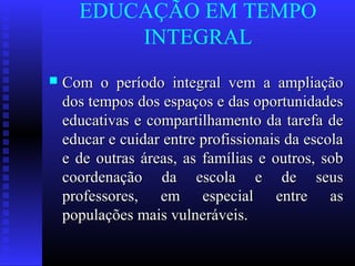 EDUCAÇÃO EM TEMPO
INTEGRAL
 Com o período integral vem a ampliaçãoCom o período integral vem a ampliação
dos tempos dos espaços e das oportunidadesdos tempos dos espaços e das oportunidades
educativas e compartilhamento da tarefa deeducativas e compartilhamento da tarefa de
educar e cuidar entre profissionais da escolaeducar e cuidar entre profissionais da escola
e de outras áreas, as famílias e outros, sobe de outras áreas, as famílias e outros, sob
coordenação da escola e de seuscoordenação da escola e de seus
professores, em especial entre asprofessores, em especial entre as
populações mais vulneráveis.populações mais vulneráveis.
 