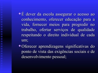  É dever da escola assegurar o acesso aoÉ dever da escola assegurar o acesso ao
conhecimento, oferecer educação para aconhecimento, oferecer educação para a
vida, fornecer meios para progredir novida, fornecer meios para progredir no
trabalho, ofertar serviços de qualidadetrabalho, ofertar serviços de qualidade
respeitando o direito individual de cadarespeitando o direito individual de cada
um;um;
 Oferecer aprendizagens significativas doOferecer aprendizagens significativas do
ponto de vista das exigências sociais e deponto de vista das exigências sociais e de
desenvolvimento pessoal;desenvolvimento pessoal;
 