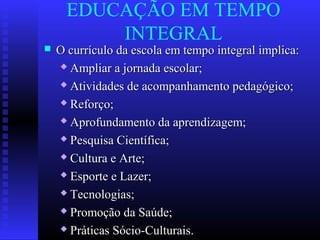 EDUCAÇÃO EM TEMPO
INTEGRAL
 O currículo da escola em tempo integral implica:O currículo da escola em tempo integral implica:
 Ampliar a jornada escolar;Ampliar a jornada escolar;
 Atividades de acompanhamento pedagógico;Atividades de acompanhamento pedagógico;
 Reforço;Reforço;
 Aprofundamento da aprendizagem;Aprofundamento da aprendizagem;
 Pesquisa Científica;Pesquisa Científica;
 Cultura e Arte;Cultura e Arte;
 Esporte e Lazer;Esporte e Lazer;
 Tecnologias;Tecnologias;
 Promoção da Saúde;Promoção da Saúde;
 Práticas Sócio-Culturais.Práticas Sócio-Culturais.
 