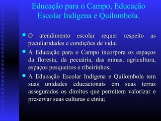 Educação para o Campo, Educação
Escolar Indígena e Quilombola.
 O atendimento escolar requer respeito asO atendimento escolar requer respeito as
peculiaridades e condições de vida;peculiaridades e condições de vida;
 A Educação para o Campo incorpora os espaçosA Educação para o Campo incorpora os espaços
da floresta, da pecuária, das minas, agricultura,da floresta, da pecuária, das minas, agricultura,
espaços pesqueiros e ribeirinhos;espaços pesqueiros e ribeirinhos;
 A Educação Escolar Indígena e Quilombola temA Educação Escolar Indígena e Quilombola tem
suas unidades educacionais em suas terrassuas unidades educacionais em suas terras
assegurados os direitos que permitem valorizar eassegurados os direitos que permitem valorizar e
preservar suas culturas e etnia;preservar suas culturas e etnia;
 
