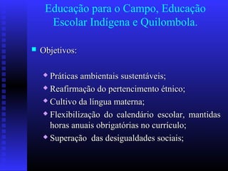 Educação para o Campo, Educação
Escolar Indígena e Quilombola.
 Objetivos:Objetivos:
 Práticas ambientais sustentáveis;Práticas ambientais sustentáveis;
 Reafirmação do pertencimento étnico;Reafirmação do pertencimento étnico;
 Cultivo da língua materna;Cultivo da língua materna;
 Flexibilização do calendário escolar, mantidasFlexibilização do calendário escolar, mantidas
horas anuais obrigatórias no currículo;horas anuais obrigatórias no currículo;
 Superação das desigualdades sociais;Superação das desigualdades sociais;
 