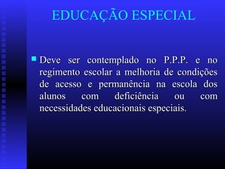 EDUCAÇÃO ESPECIAL
 Deve ser contemplado no P.P.P. e noDeve ser contemplado no P.P.P. e no
regimento escolar a melhoria de condiçõesregimento escolar a melhoria de condições
de acesso e permanência na escola dosde acesso e permanência na escola dos
alunos com deficiência ou comalunos com deficiência ou com
necessidades educacionais especiais.necessidades educacionais especiais.
 