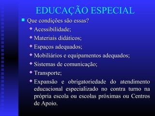 EDUCAÇÃO ESPECIAL
 Que condições são essas?Que condições são essas?
 Acessibilidade;Acessibilidade;
 Materiais didáticos;Materiais didáticos;
 Espaços adequados;Espaços adequados;
 Mobiliários e equipamentos adequados;Mobiliários e equipamentos adequados;
 Sistemas de comunicação;Sistemas de comunicação;
 Transporte;Transporte;
 Expansão e obrigatoriedade do atendimentoExpansão e obrigatoriedade do atendimento
educacional especializado no contra turno naeducacional especializado no contra turno na
própria escola ou escolas próximas ou Centrosprópria escola ou escolas próximas ou Centros
de Apoio.de Apoio.
 