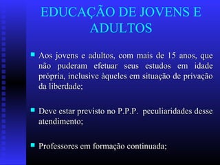 EDUCAÇÃO DE JOVENS E
ADULTOS
 Aos jovens e adultos, com mais de 15 anos, queAos jovens e adultos, com mais de 15 anos, que
não puderam efetuar seus estudos em idadenão puderam efetuar seus estudos em idade
própria, inclusive àqueles em situação de privaçãoprópria, inclusive àqueles em situação de privação
da liberdade;da liberdade;
 Deve estar previsto no P.P.P. peculiaridades desseDeve estar previsto no P.P.P. peculiaridades desse
atendimento;atendimento;
 Professores em formação continuada;Professores em formação continuada;
 