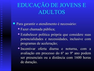 EDUCAÇÃO DE JOVENS E
ADULTOS
 Para garantir o atendimento é necessário:Para garantir o atendimento é necessário:
 Fazer chamada pública;Fazer chamada pública;
 Estabelecer política própria que considere suasEstabelecer política própria que considere suas
potencialidades e necessidades, inclusive compotencialidades e necessidades, inclusive com
programas de aceleração;programas de aceleração;
 Incentivar oferta diurna e noturna, com aIncentivar oferta diurna e noturna, com a
avaliação em processo do 6º ao 9º ano podemavaliação em processo do 6º ao 9º ano podem
ser presenciais ou a distância com 1600 horasser presenciais ou a distância com 1600 horas
de duração.de duração.
 