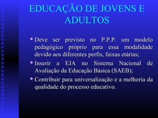 EDUCAÇÃO DE JOVENS E
ADULTOS
 Deve ser previsto no P.P.P. um modeloDeve ser previsto no P.P.P. um modelo
pedagógico próprio para essa modalidadepedagógico próprio para essa modalidade
devido aos diferentes perfis, faixas etárias;devido aos diferentes perfis, faixas etárias;
 Inserir a EJA no Sistema Nacional deInserir a EJA no Sistema Nacional de
Avaliação da Educação Básica (SAEB);Avaliação da Educação Básica (SAEB);
 Contribuir para universalização e a melhoria daContribuir para universalização e a melhoria da
qualidade do processo educativo.qualidade do processo educativo.
 