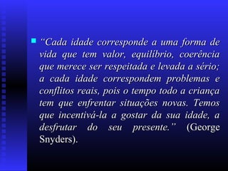  ““Cada idade corresponde a uma forma deCada idade corresponde a uma forma de
vida que tem valor, equilíbrio, coerênciavida que tem valor, equilíbrio, coerência
que merece ser respeitada e levada a sério;que merece ser respeitada e levada a sério;
a cada idade correspondem problemas ea cada idade correspondem problemas e
conflitos reais, pois o tempo todo a criançaconflitos reais, pois o tempo todo a criança
tem que enfrentar situações novas. Temostem que enfrentar situações novas. Temos
que incentivá-la a gostar da sua idade, aque incentivá-la a gostar da sua idade, a
desfrutar do seu presente.”desfrutar do seu presente.” (George(George
Snyders).Snyders).
 