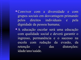  Conviver com a diversidade e comConviver com a diversidade e com
grupos sociais em desvantagem primandogrupos sociais em desvantagem primando
pelos direitos individuais e pelapelos direitos individuais e pela
dignidade da pessoa humana;dignidade da pessoa humana;
 A educação escolar será uma educaçãoA educação escolar será uma educação
com qualidade social e deverá garantir ocom qualidade social e deverá garantir o
ingresso, permanência e o sucesso naingresso, permanência e o sucesso na
escola com redução da evasão, daescola com redução da evasão, da
retenção e das distorções:retenção e das distorções:
idade/ano/saúde.idade/ano/saúde.
 