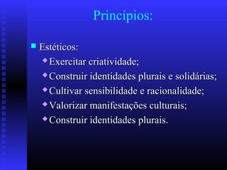 Princípios:
 Estéticos:Estéticos:
 Exercitar criatividade;Exercitar criatividade;
 Construir identidades plurais e solidárias;Construir identidades plurais e solidárias;
 Cultivar sensibilidade e racionalidade;Cultivar sensibilidade e racionalidade;
 Valorizar manifestações culturais;Valorizar manifestações culturais;
 Construir identidades plurais.Construir identidades plurais.
 