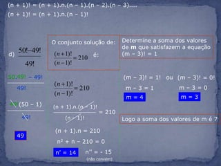 (n + 1)! = (n + 1).n.(n – 1).(n – 2).(n – 3)....(n + 1)! = (n + 1).n.(n – 1)!Determine a soma dos valores de m que satisfazem a equação(m – 3)! = 1 O conjunto solução de:d) é:49!50.– 49!(m – 3)! = 1!ou(m – 3)! = 0!m – 3 = 049!m – 3 = 1m = 3m = 449!(50 – 1)(n + 1).n.(n – 1)!= 21049!(n – 1)!Logo a soma dos valores de m é 7(n + 1).n = 21049n2 + n – 210 = 0n’’ = - 15n’ = 14(não convém)