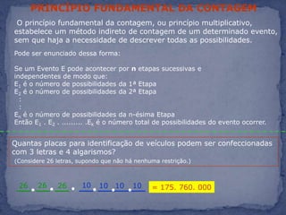 PRINCÍPIO FUNDAMENTAL DA CONTAGEM O princípio fundamental da contagem, ou princípio multiplicativo, estabelece um método indireto de contagem de um determinado evento, sem que haja a necessidade de descrever todas as possibilidades.Pode ser enunciado dessa forma:Se um Evento E pode acontecer por n etapas sucessivas e independentes de modo que:E1 é o número de possibilidades da 1ª EtapaE2 é o número de possibilidades da 2ª Etapa  :  :En é o número de possibilidades da n-ésima EtapaEntão E1 . E2 . ......... .Ek é o número total de possibilidades do evento ocorrer.Quantas placas para identificação de veículos podem ser confeccionadas com 3 letras e 4 algarismos? (Considere 26 letras, supondo que não há nenhuma restrição.)10262626101010= 175. 760. 000