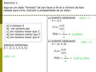Exercício 1:
Joga-se um dado “honesto” de seis faces e lê-se o número da face
voltada para cima. Calcular a probabilidade de se obter:
ESPAÇO AMOSTRAL
E = {1, 2, 3, 4, 5, 6}
a) EVENTO DESEJADO
A = {3 }
n(A) = 1
n(E) = 6
)(
)(
)(
En
An
AP =
P(A) =
1
6
= 0,16667..
a) o número 3
b) um número par
c) um número maior que 2
d) um número menor que 7
e) um número maior que 6
n(A) = 3
)(
)(
)(
En
An
AP =
P(A) =
3
6
= 0,50 ou 50%
b) EVENTO DESEJADO
A = {2, 4, 6}
 