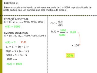 Exercício 2:
Em um sorteio envolvendo os números naturais de 1 a 5000, a probabilidade de
neste sorteio sair um número que seja múltiplo de cinco é:
ESPAÇO AMOSTRAL
E = {1, 2, 3, ….., 4998, 4999, 5000}
EVENTO DESEJADO
A = {5, 10, 15,…, 4990, 4995, 5000 }
n(A) = ?
n(E) = 5000
)(
)(
)(
En
An
AP =
n(A) = 1000
an = a1 + (n – 1).r
P.A!
5000 = 5 + (n – 1).5
5000 = 5 + 5n – 5
1000 = n
P(A) =
1000
5000
= 0,20
x 100
20%
 