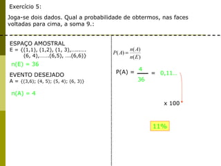 Exercício 5: Joga-se dois dados. Qual a probabilidade de obtermos, nas faces voltadas para cima, a soma 9.:   ESPAÇO AMOSTRAL E = {(1,1), (1,2), (1, 3),…...…. (6, 4),…….(6,5), ….(6,6)}  EVENTO DESEJADO A =  {(3,6); (4, 5); (5, 4); (6, 3)}  n(A) = 4 n(E) = 36 P(A) =  4 36 = 0,11… x 100 11% 
