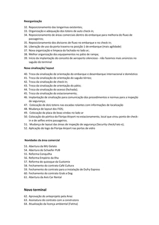 Reorganização
32. Reposicionamento das longarinas existentes;
33. Organização e adequação dos totens de auto check-in;
34. Reposicionamento de áreas comerciais dentro do embarque para melhoria do fluxo de
passageiros;
35. Reposicionamento dos divisores de fluxo no embarque e no check-in;
36. Liberação de uso da porta traseira na posição 1 de embarque (mais agilidade)
37. Nova organização e limpeza da fachada no lado ar;
38. Melhor organização dos equipamentos no pátio de rampa;
39. Início da implantação do conceito de aeroporto silencioso - não fazemos mais anúncios no
saguão do terminal
Nova sinalização/ layout
40. Troca da sinalização de orientação do embarque e desembarque internacional e doméstico
41. Troca da sinalização de orientação do saguão térreo;
42. Troca da sinalização de check-in;
43. Troca da sinalização de orientação do pátio;
44. Troca da sinalização do acesso (fachada);
45. Troca da sinalização do estacionamento;
46. Implantação de sinalização para comunicação dos procedimentos e normas para a inspeção
de segurança;
47. Colocação de dois totens nas escadas rolantes com informações de localização
48. Mudança de layout dos FIDS;
49. Colocação da placa de boas-vindas no lado ar
50. Colocação do pórtico da Floripa Airport no estacionamento, local que virou ponto de check-
in e de selfies entre passageiros.
51. Mudança de layout das áreas de inspeção de segurança (Security check/raio-x);
52. Aplicação do logo da Floripa Airport nas portas de vidro
Novidades da área comercial
53. Abertura da MU Gelato
54. Abertura do Schaefer PUB
55. Reforma Conquilha
56. Reforma Empório da Ilha
57. Reforma do quiosque da Customix
58. Fechamento do contrato Café Cultura
59. Fechamento do contrato para a instalação de Dufry Express
60. Fechamento do contrato Grab a Dog
61. Abertura da Avis Car Rental
Novo terminal
62. Aprovação do anteprojeto pela Anac
63. Assinatura do contrato com a construtora
64. Atualização da licença ambiental (Fatma)
 