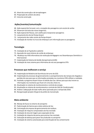 65. Alvará de construção e de terraplanagem
66. Preparação do canteiro de obras
67. Início da construção
Ações/eventos/comunicação
68. Ação especial de Carnaval, com a recepção dos passageiros com escola de samba
69. Showroom de teste das novas longarinas;
70. Ação especial de Páscoa, com coelho para recepcionar passageiros
71. Lançamento do site da Floripa Airport
72. Lançamento das redes sociais da Floripa Airport
73. Instalação de monitor no muro de embarque com informação para os passageiros
Tecnologia
74. Instalação de wi-fi gratuito e potente
75. Aquisição de novos leitores de cartão de embarque
76. Mudança nos FIDS informativos de restituição de Bagagens nos Desembarques Doméstico e
Internacional.
77. Implantação do Sistema de Gestão Aeroportuária (A.MS)
78. Instalação do novo sistema para informativo de voo aos passageiros SITA
Processos que melhoram o serviço
79. Implantação do Relatório de Ocorrências de turno do CCO.
80. Implantação de processos de gerenciamento e acompanhamento dos tempos de chegadas e
partidas de voos para que as informações prestadas nos monitores FIDS reflitam a realidade.
81. Instalado o programa Airport Vision no balcão das Cias. Aéreas para que elas insiram as
informações nos monitores que ficam em cima dos check-ins.
82. Atualização no sistema de monitoramento e controle de energia
83. Atualização no sistema de monitoramento e controle de CAG (Ar Condicionado)
84. Análise e adequação de toda malha aérea aprovada para a temporada 2018.
85. Reorganização (projeto 5S) geral do prédio da manutenção
Meio ambiente
86. Manejo de fauna no entorno do aeroporto
87. Padronização de lixeiras para coleta seletiva de lixo
88. Contratação de empresa de gerenciamento de resíduos.
89. Instalação de máquina compactadora do lixo reciclado
90. Instalação de área de triagem para separação do lixo
91. Instalação de máquina de prensa para prensar lixo reciclado
92. Colocação de balança para pesar lixo produzido no aeroporto
93. Instalação de sistema autoclavado para esterilização de lixo contaminante
 