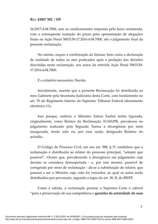 RCL 43007 MC / DF
34.2017.4.04.7000, sem as condicionantes impostas pelo Juízo reclamado,
com a consequente sustação do prazo para apresentação de alegações
finais na Ação Penal 5063130-17.2016.4.04.7000, até o julgamento final da
presente reclamação.
No mérito, requer a confirmação da liminar, bem como a declaração
de nulidade de todos os atos praticados após a prolação das decisões
discutidas nesta reclamação, nos autos da referida Ação Penal 5063130-
17.2016.4.04.7000.
É o relatório necessário. Decido.
Inicialmente, assento que a presente Reclamação foi distribuída ao
meu Gabinete pela Secretaria Judiciária desta Corte, com fundamento no
art. 70 do Regimento Interno do Supremo Tribunal Federal (documento
eletrônico 11).
Isso porque, embora o Ministro Edson Fachin tenha figurado,
originalmente, como Relator da Reclamação 33.543/PR, prevaleceu no
julgamento realizado pela Segunda Turma a divergência por mim
inaugurada, tendo sido eu, por essa razão, designado Redator do
acórdão.
O Código de Processo Civil, em seu art. 988, § 3º, estabelece que a
reclamação é distribuída ao relator do processo principal, “sempre que
possível”. Ocorre que, prevalecendo a divergência em julgamento cuja
decisão se considera desrespeitada - e, por isso mesmo, passível de
corrigenda por meio de reclamação - dá-se a substituição do relator, que
passará a ser o Ministro cujo voto foi vencedor, ao qual os autos serão
distribuídos por prevenção, segundo a regra do art. 38, II, do RISTF.
Como é sabido, a reclamação perante a Suprema Corte é cabível
“para a preservação de sua competência e garantia da autoridade de suas
3
Documento assinado digitalmente conforme MP n° 2.200-2/2001 de 24/08/2001. O documento pode ser acessado pelo endereço
http://www.stf.jus.br/portal/autenticacao/autenticarDocumento.asp sob o código 18B8-2797-D6D7-87C4 e senha 468E-6501-8A62-42EC
 