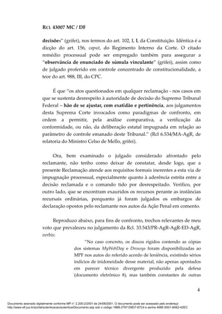 RCL 43007 MC / DF
decisões” (grifei), nos termos do art. 102, I, l, da Constituição. Idêntica é a
dicção do art. 156, caput, do Regimento Interno da Corte. O citado
remédio processual pode ser empregado também para assegurar a
“observância de enunciado de súmula vinculante” (grifei), assim como
de julgado proferido em controle concentrado de constitucionalidade, a
teor do art. 988, III, do CPC.
É que “os atos questionados em qualquer reclamação - nos casos em
que se sustenta desrespeito à autoridade de decisão do Supremo Tribunal
Federal – hão de se ajustar, com exatidão e pertinência, aos julgamentos
desta Suprema Corte invocados como paradigmas de confronto, em
ordem a permitir, pela análise comparativa, a verificação da
conformidade, ou não, da deliberação estatal impugnada em relação ao
parâmetro de controle emanado deste Tribunal.” (Rcl 6.534/MA-AgR, de
relatoria do Ministro Celso de Mello, grifei).
Ora, bem examinado o julgado considerado afrontado pelo
reclamante, não tenho como deixar de constatar, desde logo, que a
presente Reclamação atende aos requisitos formais inerentes a esta via de
impugnação processual, especialmente quanto à aderência estrita entre a
decisão reclamada e o comando tido por desrespeitado. Verifico, por
outro lado, que se encontram exauridos os recursos perante as instâncias
recursais ordinárias, porquanto já foram julgados os embargos de
declaração opostos pelo reclamante nos autos da Ação Penal em comento.
Reproduzo abaixo, para fins de confronto, trechos relevantes de meu
voto que prevaleceu no julgamento da Rcl. 33.543/PR-AgR-AgR-ED-AgR,
verbis:
“No caso concreto, os discos rígidos contendo as cópias
dos sistemas MyWebDay e Drousys foram disponibilizadas ao
MPF nos autos do referido acordo de leniência, existindo sérios
indícios de inidoneidade desse material, não apenas apontados
em parecer técnico divergente produzido pela defesa
(documento eletrônico 8), mas também constantes de outras
4
Documento assinado digitalmente conforme MP n° 2.200-2/2001 de 24/08/2001. O documento pode ser acessado pelo endereço
http://www.stf.jus.br/portal/autenticacao/autenticarDocumento.asp sob o código 18B8-2797-D6D7-87C4 e senha 468E-6501-8A62-42EC
 
