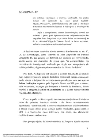 RCL 43007 MC / DF
aos sistemas vinculados à empresa Odebrecht, nos exatos
moldes do verificado na ação penal 5021365-
32.2017.404.7000/PR, confeccionando-se ata com a descrição
minuciosa dos trabalhos levados a efeito para a realização de
perícia.
Após o cumprimento dessas determinações, deverá ser
reaberto o prazo para apresentação ou complementação das
alegações finais das partes, no prazo de 5 dias, na forma do § 3o
do art. 403 do Código de Processo Penal, de forma sucessiva,
inclusive em relação aos réus colaboradores.”
A decisão supra transcrita, não só encontra fundamento no art. 5
o
,
LV, da Constituição, como também se acha amparada na Súmula
Vinculante 14, que garante ao defensor, no interesse do representado,
amplo acesso aos elementos de prova que, “já documentados em
procedimento investigatório realizado por órgão com competência de
polícia judiciária, digam respeito ao exercício do direito de defesa”.
Pois bem. Na hipótese sob análise, a decisão reclamada, ao menos
num exame perfuntório próprio desta fase processual, parece afrontar, de
modo direto, o julgamento invocado como paradigma, uma vez que as
únicas limitações impostas pela Segunda Turma do STF para o acesso,
pelo reclamante, às peças que integram o Acordo de Leniência, dizem
respeito a diligências ainda em andamento ou a dados exclusivamente
relacionados a terceiros.
Como se pode verificar, a partir dos documentos juntados à inicial, o
Juízo de primeira instância estaria - de forma manifestamente
injustificada - condicionando o acesso do reclamante aos citados informes
à prévia seleção destes pelas demais partes envolvidas, quais sejam, o
MPF e a Odebrecht, cujos interesses, por óbvio, são claramente
conflitantes com os da defesa.
Sim, porque o Juízo de piso determinou ao Parquet e àquela empresa
6
Documento assinado digitalmente conforme MP n° 2.200-2/2001 de 24/08/2001. O documento pode ser acessado pelo endereço
http://www.stf.jus.br/portal/autenticacao/autenticarDocumento.asp sob o código 18B8-2797-D6D7-87C4 e senha 468E-6501-8A62-42EC
 