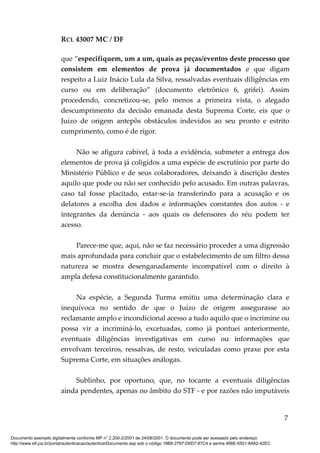 RCL 43007 MC / DF
que “especifiquem, um a um, quais as peças/eventos deste processo que
consistem em elementos de prova já documentados e que digam
respeito a Luiz Inácio Lula da Silva, ressalvadas eventuais diligências em
curso ou em deliberação” (documento eletrônico 6, grifei). Assim
procedendo, concretizou-se, pelo menos a primeira vista, o alegado
descumprimento da decisão emanada desta Suprema Corte, eis que o
Juízo de origem antepôs obstáculos indevidos ao seu pronto e estrito
cumprimento, como é de rigor.
Não se afigura cabível, à toda a evidência, submeter a entrega dos
elementos de prova já coligidos a uma espécie de escrutínio por parte do
Ministério Público e de seus colaboradores, deixando à discrição destes
aquilo que pode ou não ser conhecido pelo acusado. Em outras palavras,
caso tal fosse placitado, estar-se-ia transferindo para a acusação e os
delatores a escolha dos dados e informações constantes dos autos - e
integrantes da denúncia - aos quais os defensores do réu podem ter
acesso.
Parece-me que, aqui, não se faz necessário proceder a uma digressão
mais aprofundada para concluir que o estabelecimento de um filtro dessa
natureza se mostra desenganadamente incompatível com o direito à
ampla defesa constitucionalmente garantido.
Na espécie, a Segunda Turma emitiu uma determinação clara e
inequívoca no sentido de que o Juízo de origem assegurasse ao
reclamante amplo e incondicional acesso a tudo aquilo que o incrimine ou
possa vir a incriminá-lo, excetuadas, como já pontuei anteriormente,
eventuais diligências investigativas em curso ou informações que
envolvam terceiros, ressalvas, de resto, veiculadas como praxe por esta
Suprema Corte, em situações análogas.
Sublinho, por oportuno, que, no tocante a eventuais diligências
ainda pendentes, apenas no âmbito do STF - e por razões não imputáveis
7
Documento assinado digitalmente conforme MP n° 2.200-2/2001 de 24/08/2001. O documento pode ser acessado pelo endereço
http://www.stf.jus.br/portal/autenticacao/autenticarDocumento.asp sob o código 18B8-2797-D6D7-87C4 e senha 468E-6501-8A62-42EC
 
