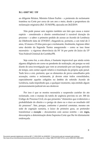 RCL 43007 MC / DF
ao diligente Relator, Ministro Edson Fachin - a pretensão do reclamante
tramitou na Corte por cerca de um ano e meio, desde a propositura da
reclamação originária (Rcl. 33.543/PR), ajuizada em 26/2/2019.
Não pode passar sem registro também um fato que causa a maior
espécie - considerado o direito constitucional à razoável duração do
processo – a saber: o primeiro pedido de acesso ao Acordo de Leniência
da Odebrecht data de 27/9/2017, chegando-se, portanto, a um total de 2
anos, 10 meses e 23 dias para que o reclamante, finalmente, lograsse obter
uma decisão da Segunda Turma assegurando – como se isso fosse
necessário - a rigorosa observância da SV 14 por parte do Juízo da 13ª
Vara Federal Criminal de Curitiba/PR.
Seja como for, a esta altura, é bastante improvável que ainda exista
alguma diligência em curso ou pendente de realização, até porque se está
diante de uma investigação que vem se arrastando por um longo período
de tempo, sem contar aquele relativo à tramitação da própria ação penal.
Tudo leva a crer, portanto, que os elementos de prova amealhados pela
acusação, contra o reclamante, já devem estar todos consolidados,
especialmente aqueles coligidos no âmbito do referido Acordo de
Leniência, nada impedindo que, a qualquer momento, seja emitido algum
pronunciamento judicial em seu desfavor.
Por isso é que se mostra necessária a suspensão cautelar do ato
reclamado, com o manejo da tutela de urgência prevista no art. 300 do
Código de Processo Civil, eis que presentes “elementos que evidenciem a
probabilidade do direito e o perigo de dano ou o risco ao resultado útil
do processo”. Sim, porque, conforme é possível constatar, mesmo em
sede de cognição sumária, o Juízo de primeiro grau, ao pretender
transformar a exceção – documentos com acesso restrito – em regra,
descumpriu a determinação desta Suprema Corte que lhe foi diretamente
endereçada.
8
Documento assinado digitalmente conforme MP n° 2.200-2/2001 de 24/08/2001. O documento pode ser acessado pelo endereço
http://www.stf.jus.br/portal/autenticacao/autenticarDocumento.asp sob o código 18B8-2797-D6D7-87C4 e senha 468E-6501-8A62-42EC
 