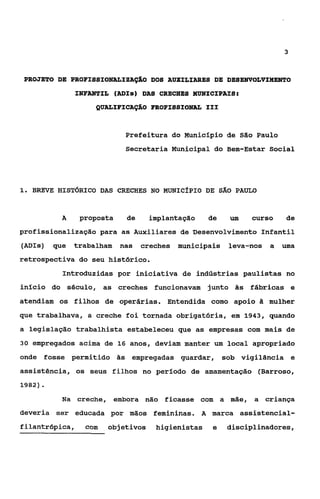 3



 PROJETO DE PROFISSIONALISAÇ%O DOS AUXILIARES DE DESENVOLVIMENTO
              INFANTIL (ADIS) DAS CRECHES MUNICIPAIS:
                   QUALIFICAçÀO FROFISSIONAL I11


                           Prefeitura do Município de São Paulo
                           Secretaria Municipal do Bem-Estar Social




i. BREVE HIST~RICODAS CRECHES NO MuNIcfpIo DE sÁo PAULO



          A     proposta   de      implantação    de   um   curso    de
profissionalização para as Auxiliares de Desenvolvimento Infantil
(ADIs) que    trabalham nas     creches municipais     leva-nos   a uma
retrospectiva do seu histórico.
          Introduzidas por iniciativa de indústrias paulistas no
início do século, as creches funcionavam junto às fábricas e
atendiam os filhos de operárias. Entendida como apoio à mulher
que trabalhava, a creche foi tornada obrigatória, em 1943, quando
a legislação trabalhista estabeleceu que as empresas com mais de
3 0 empregados acima de 16 anos, deviam manter um local apropriado

onde fosse permitido às empregadas guardar, sob vigilância e
assistência, os seus filhos no período de amamentação (Barroso,
1982).

          Na creche, embora não ficasse com a mãe, a criança
deveria ser educada por mãos femininas. A marca assistencial-
filantrópica,    com   objetivos    higienistas    e   disciplinadares,
 