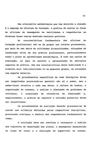 93



          Uma alternativa metodológica que tem merecido a atenção
é o emprego de oficinas de formação. A prática de ensino na forma

de   oficinas       de    desempenho de            habilidades   e    competências em
diversas áreas tem-se mostrado bastante profícua.
          As         características            fundamentais     das     oficinas     de
formação profissional são as de propor aos futuros professores,
por meio de uma série de atividades diversificadas, situações de
construção ativa de sua prática profissional, particularmente
sobre o plano da aprendizagem metodológica. É como uma cabine de
simulação,      na       qual   se       permite    a   apresentação    de    múltiplos
aspectos da prática. Uma das características dessa modalidade 6 o
trabalho mais individualizado ou em pequenos grupos, em situaçóes
com suporte material.
           Os procedimentos específicos de cada disciplina devem

ser respeitados procurando-se garantir não só o saber, mas o
saber-fazer relativo a cada uma delas. A leitura de textos, a
organização de resumos, a análise e discussão de problemas do
cotidiano,      a        elaboração        de      relatórios    de    observação     e,
especialmente, a prática do registro e reflexão posterior devem
ser incentivadas.
           Os procedimentos de avaliação deverão processar-se de
acordo com critérios definidos pelas respectivas disciplinas,
procurando averiguar o domínio das Competências fundamentais do
campo.
           A avaliação deve ser contínua e incorporar a análise
dos registros de observação dos alunos, o desempenho demonstrado
ao   longo do        curso      e    a    avaliação do      supervisor       da   creche,
 